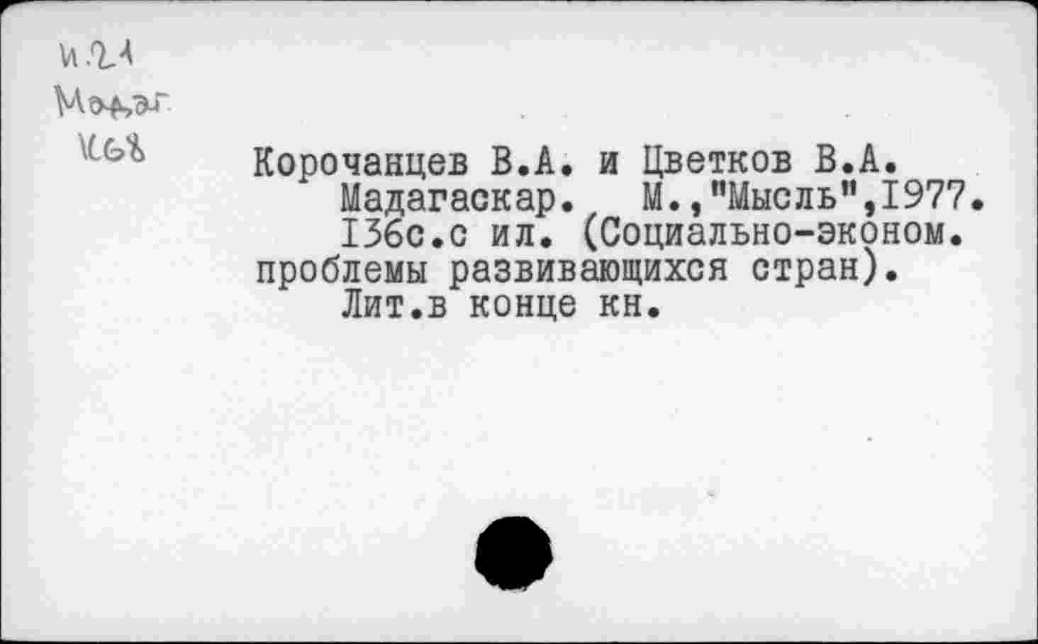 ﻿и .ЪА
т
Корочанцев В.А. и Цветков В.А.
Мадагаскар. М.,’’Мысль”, 1977.
136с.с ил. (Социально-эконом. проблемы развивающихся стран).
Лит.в конце кн.